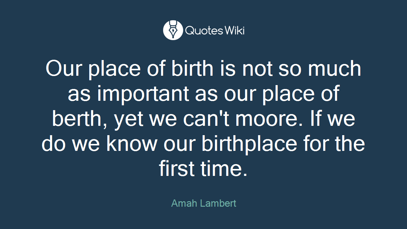 Our place of birth is not so much as important as our place of berth, yet we can't moore. If we do we know our birthplace for the first time.