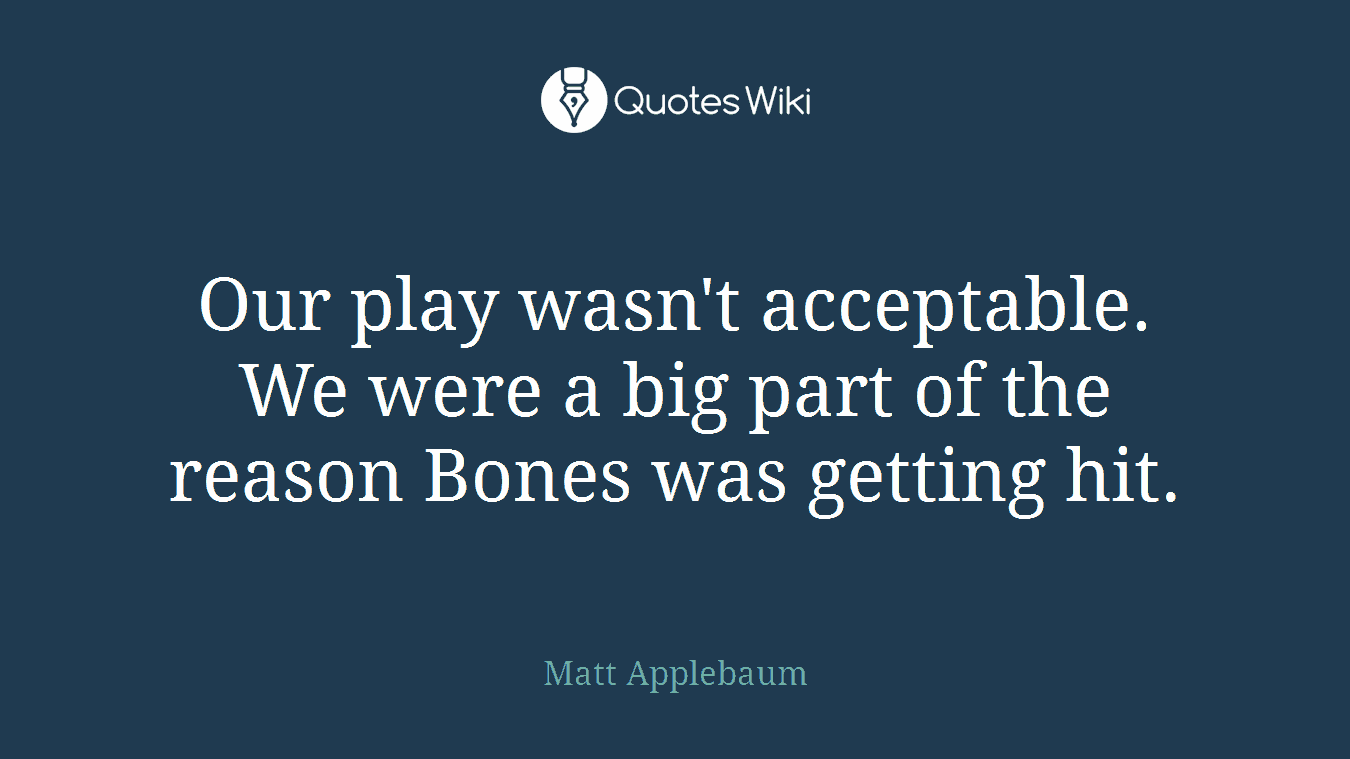 Our play wasn't acceptable. We were a big part of the reason Bones was getting hit.