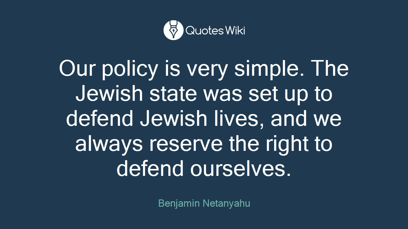 Our policy is very simple. The Jewish state was set up to defend Jewish lives, and we always reserve the right to defend ourselves.