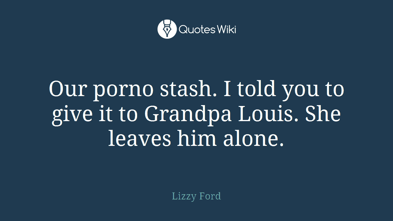 Our porno stash. I told you to give it to Grandpa Louis. She leaves him alone.