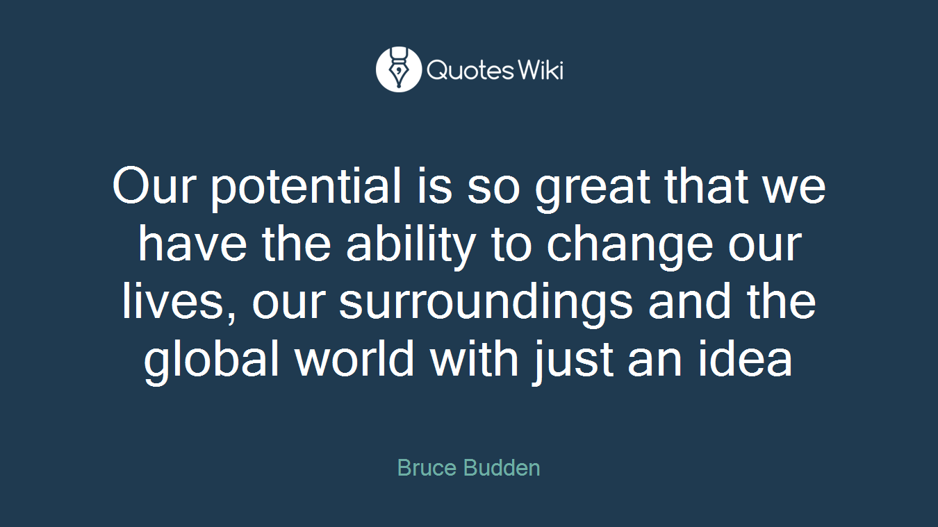 Our potential is so great that we have the ability to change our lives, our surroundings and the global world with just an idea