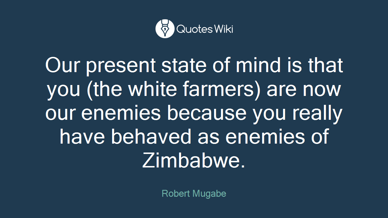 Our present state of mind is that you (the white farmers) are now our enemies because you really have behaved as enemies of Zimbabwe.