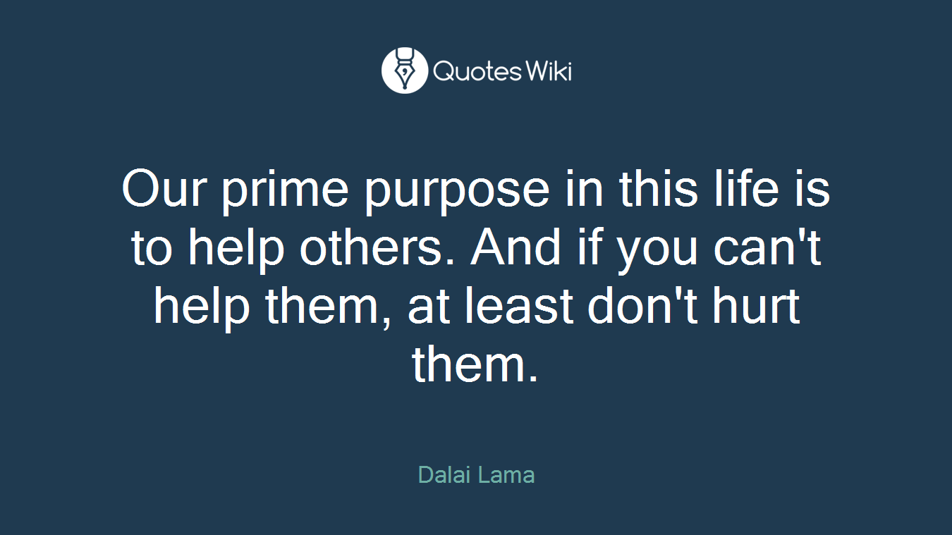 Our prime purpose in this life is to help others. And if you can't help them, at least don't hurt them.