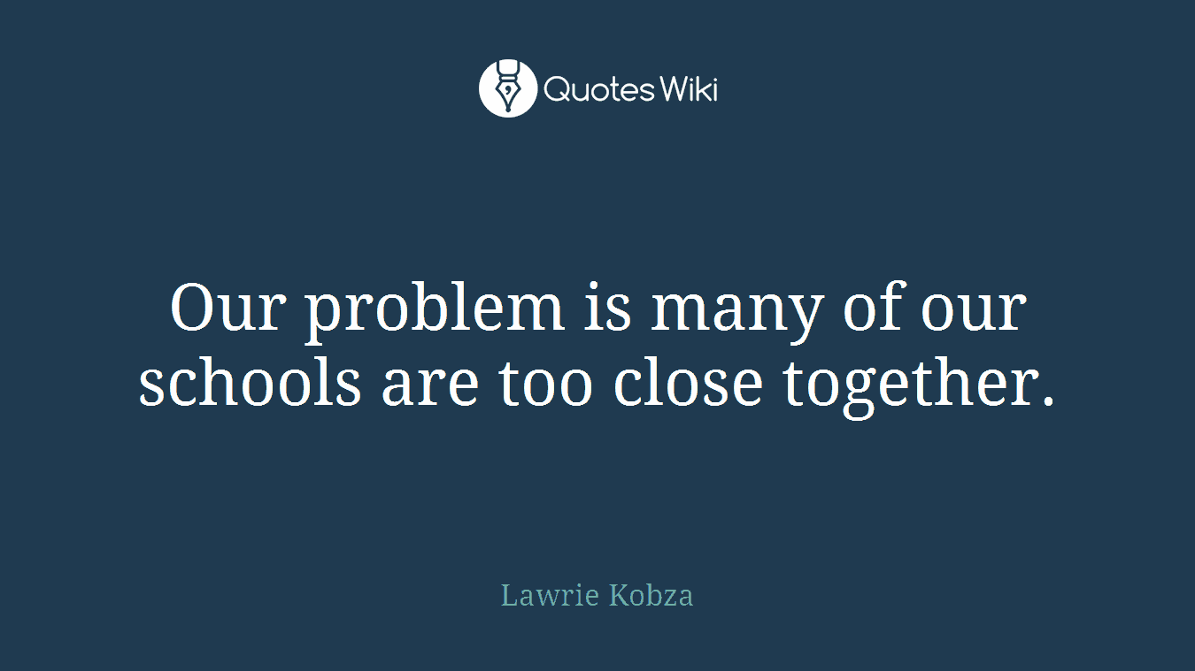 Our problem is many of our schools are too close together.
