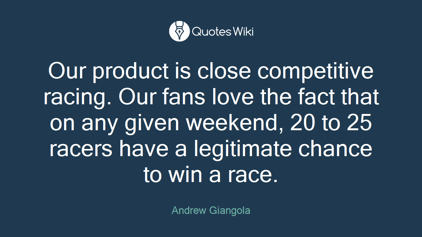 Our product is close competitive racing. Our fans love the fact that on any given weekend, 20 to 25 racers have a legitimate chance to win a race.