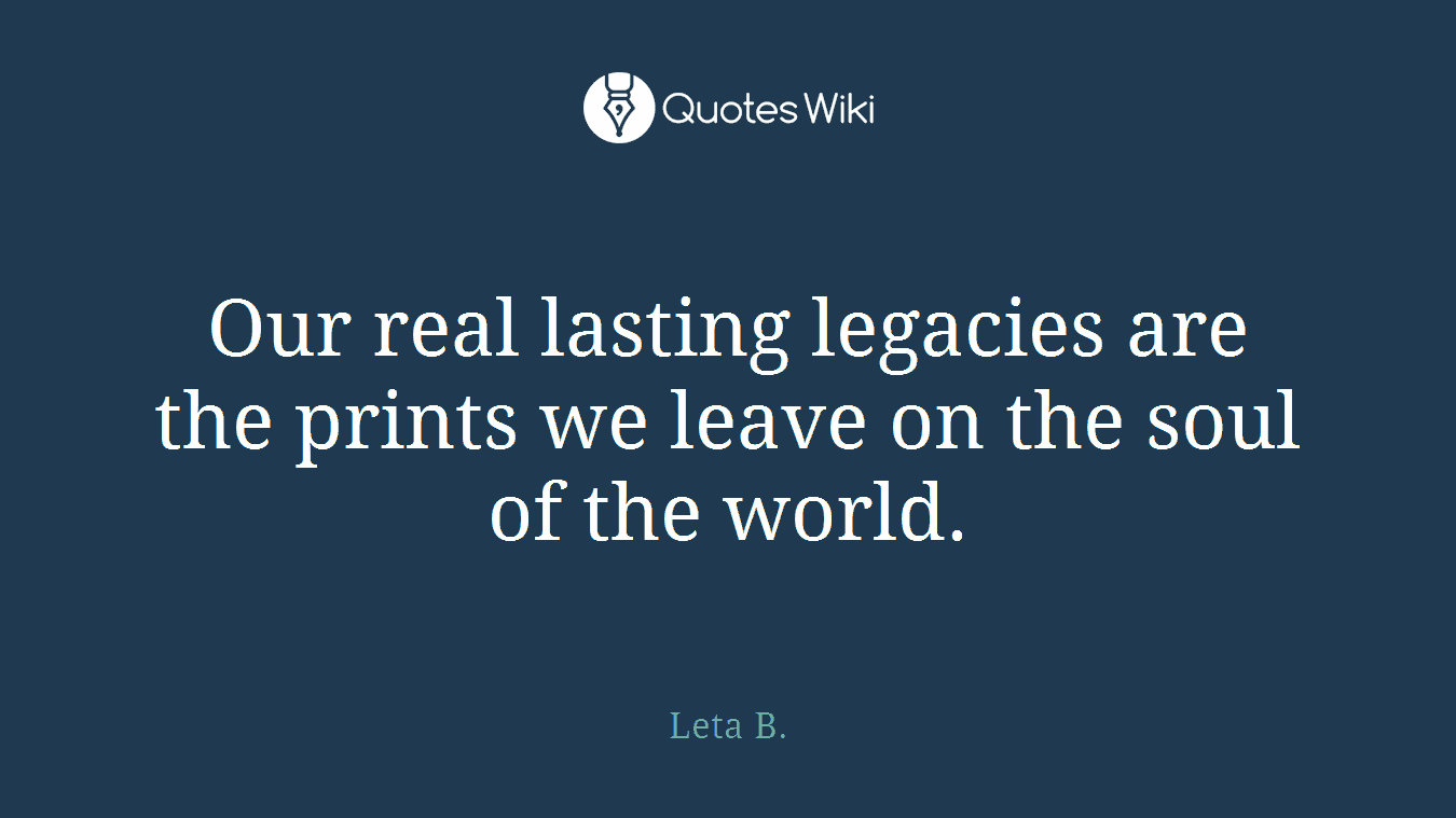 Our real lasting legacies are the prints we leave on the soul of the world.