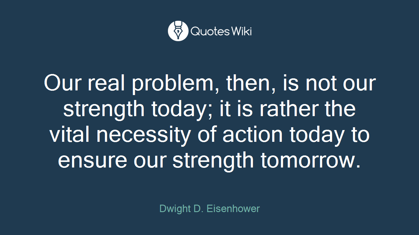 Our real problem, then, is not our strength today; it is rather the vital necessity of action today to ensure our strength tomorrow.