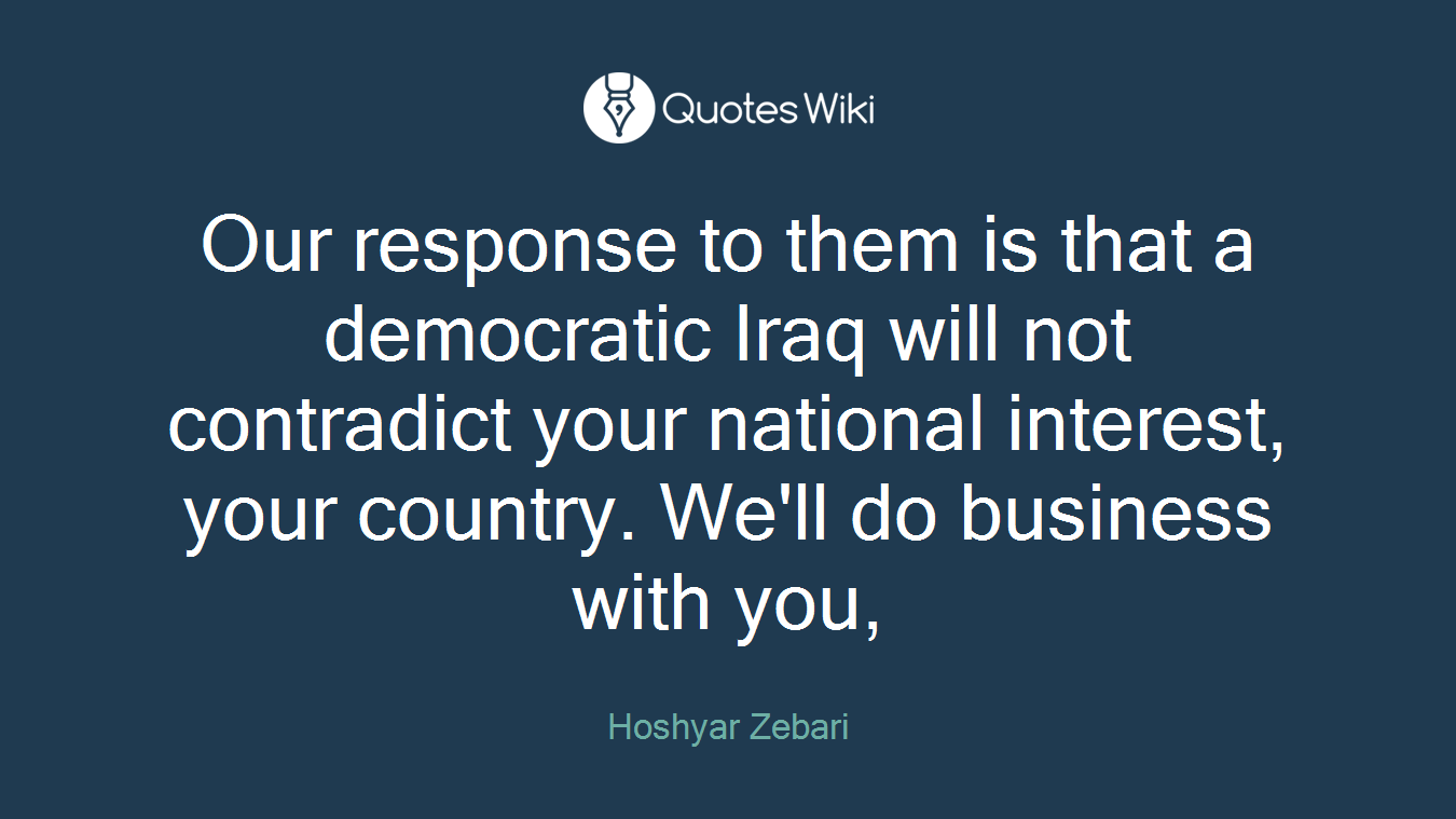 Our response to them is that a democratic Iraq will not contradict your national interest, your country. We'll do business with you,