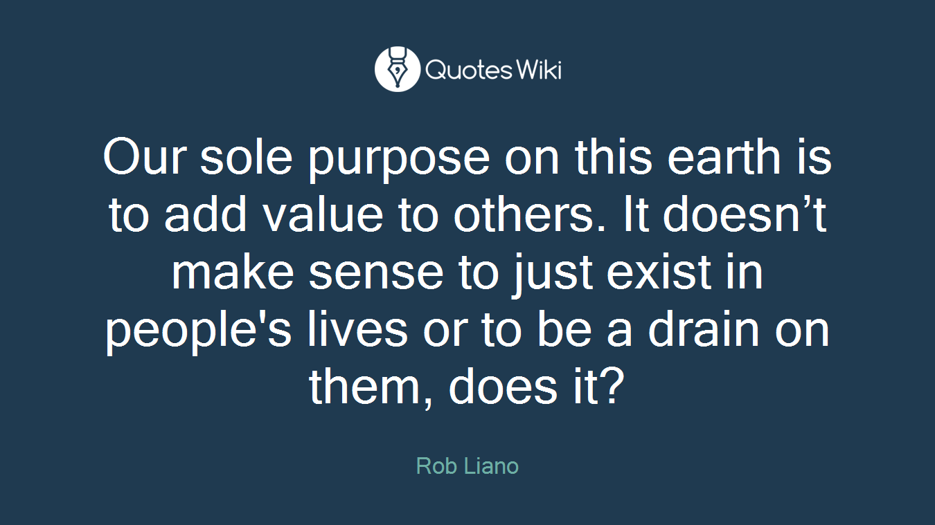 Our sole purpose on this earth is to add value to others. It doesn’t make sense to just exist in people's lives or to be a drain on them, does it?