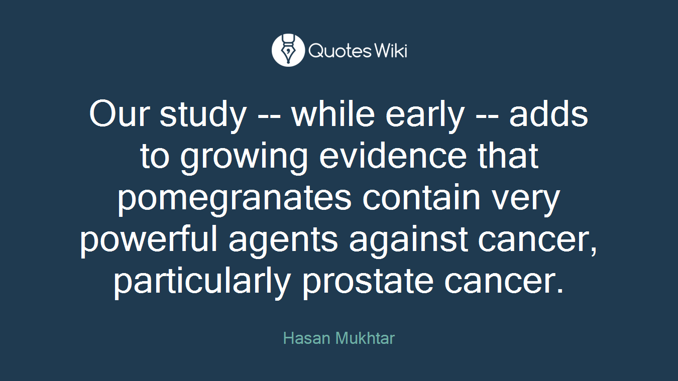 Our study -- while early -- adds to growing evidence that pomegranates contain very powerful agents against cancer, particularly prostate cancer.