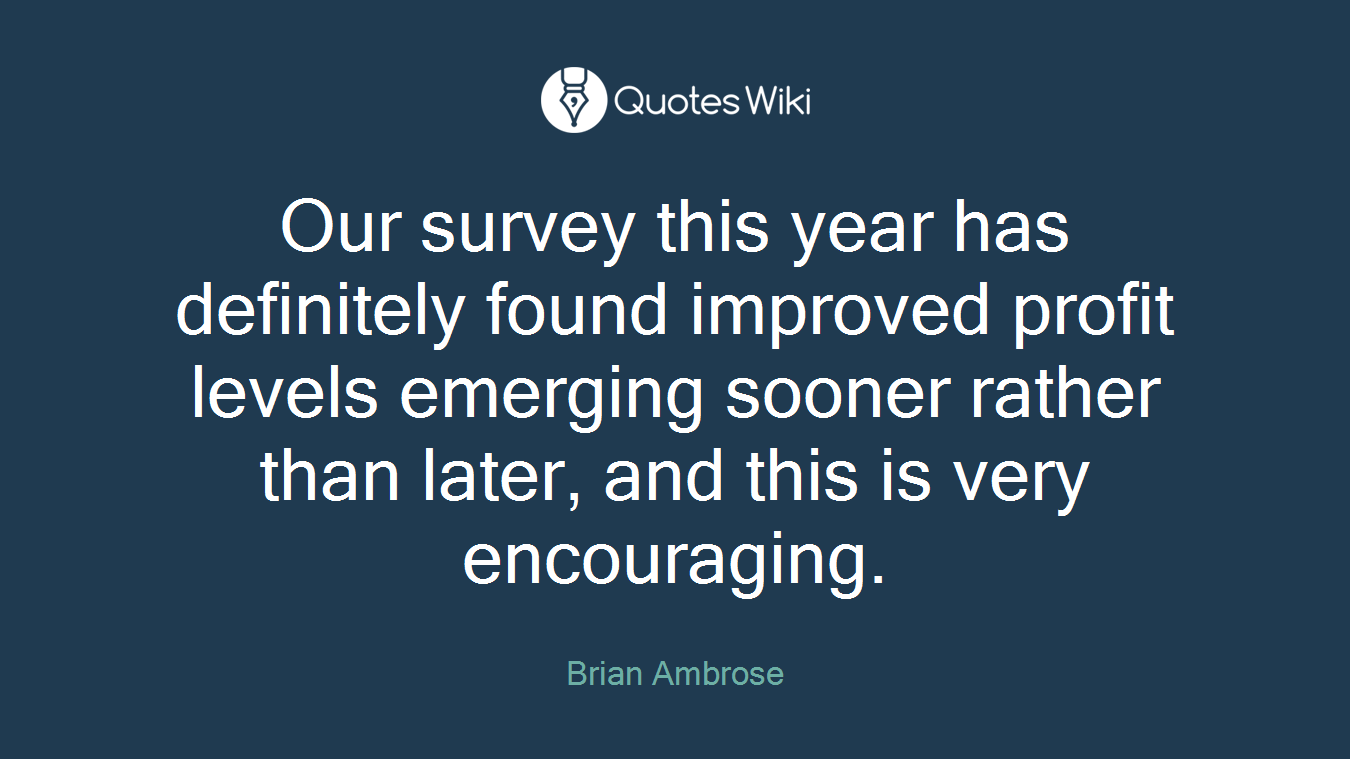 Our survey this year has definitely found improved profit levels emerging sooner rather than later, and this is very encouraging.