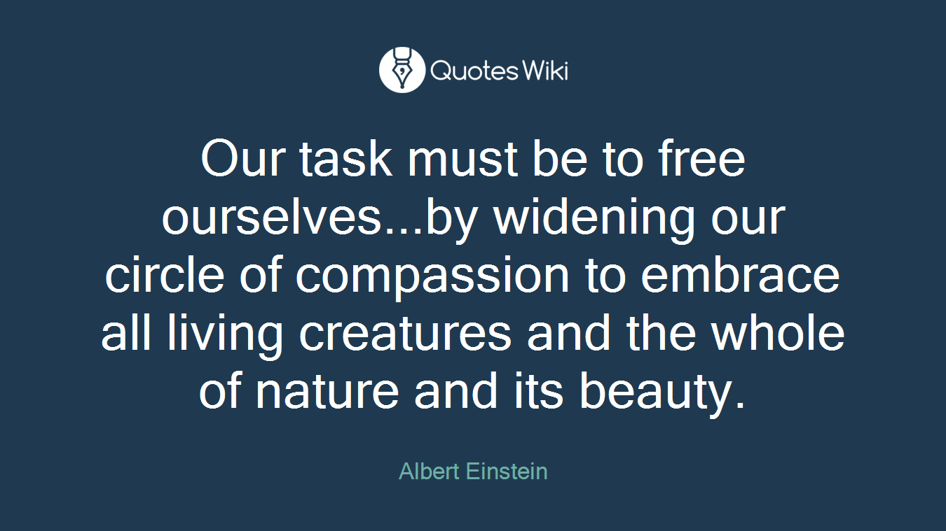 Our task must be to free ourselves...by widening our circle of compassion to embrace all living creatures and the whole of nature and its beauty.