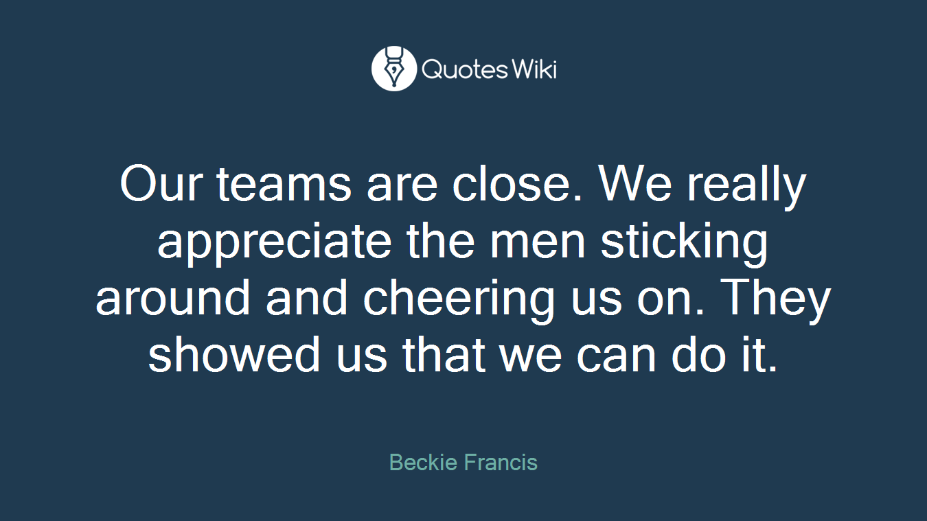 Our teams are close. We really appreciate the men sticking around and cheering us on. They showed us that we can do it.