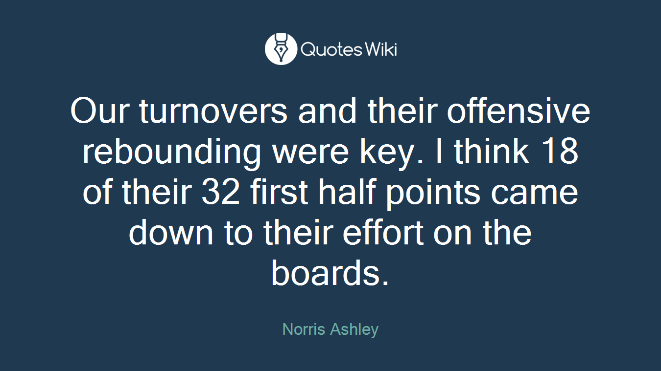 Our turnovers and their offensive rebounding were key. I think 18 of their 32 first half points came down to their effort on the boards.