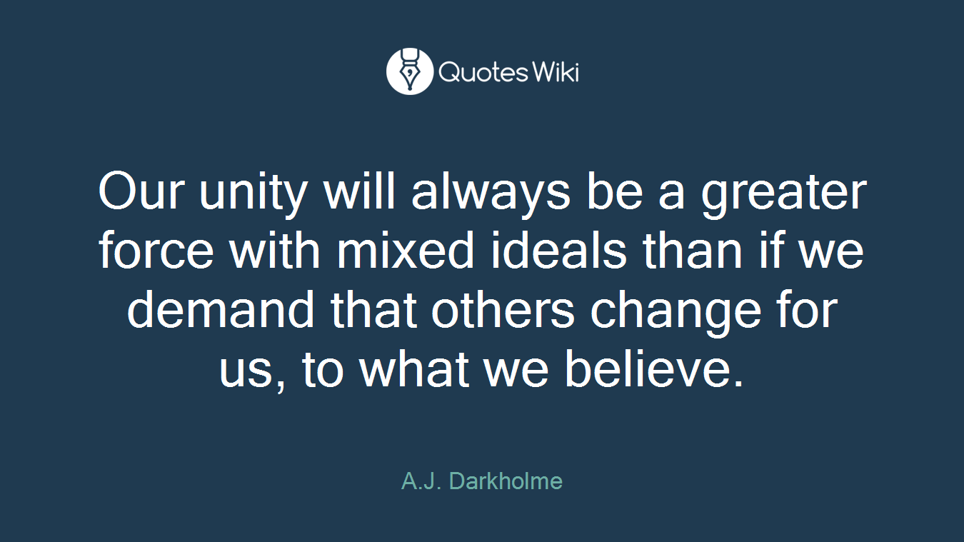 Our unity will always be a greater force with mixed ideals than if we demand that others change for us, to what we believe.