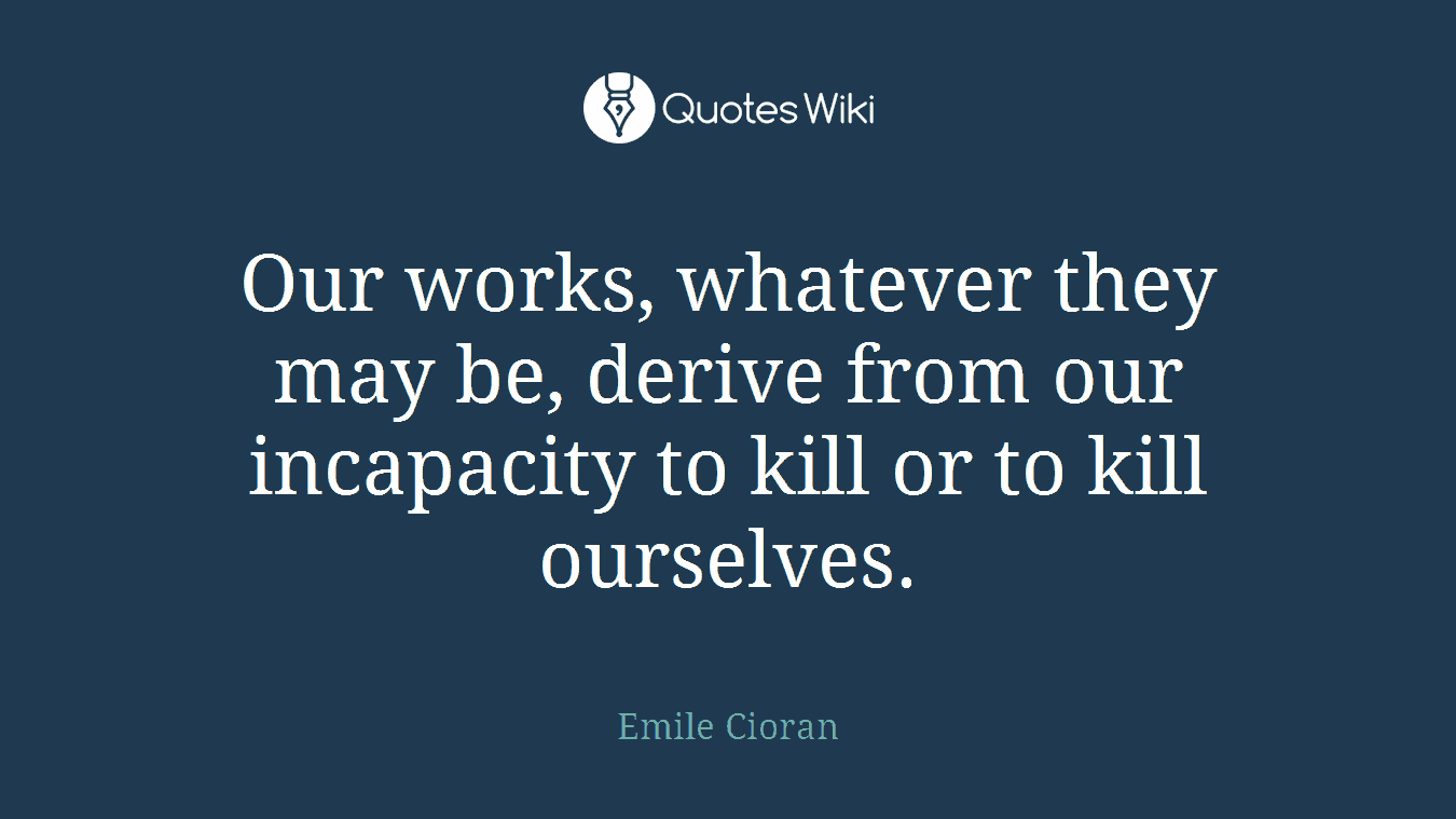 Our works, whatever they may be, derive from our incapacity to kill or to kill ourselves.