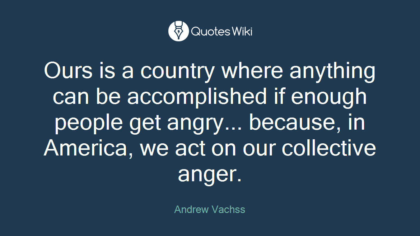 Ours is a country where anything can be accomplished if enough people get angry... because, in America, we act on our collective anger.