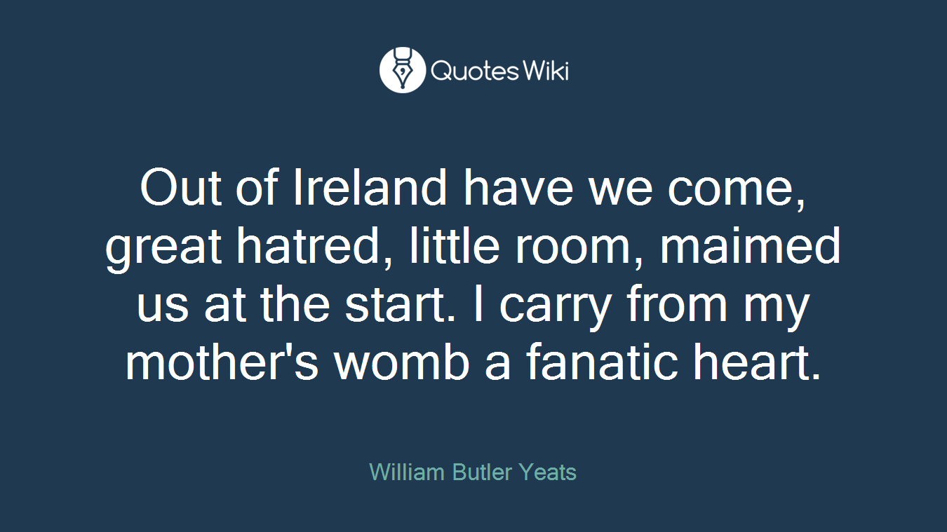 Out of Ireland have we come, great hatred, little room, maimed us at the start. I carry from my mother's womb a fanatic heart.