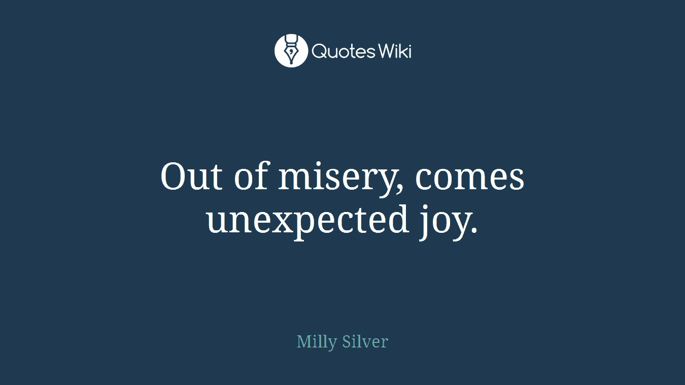 Out of misery, comes unexpected joy.