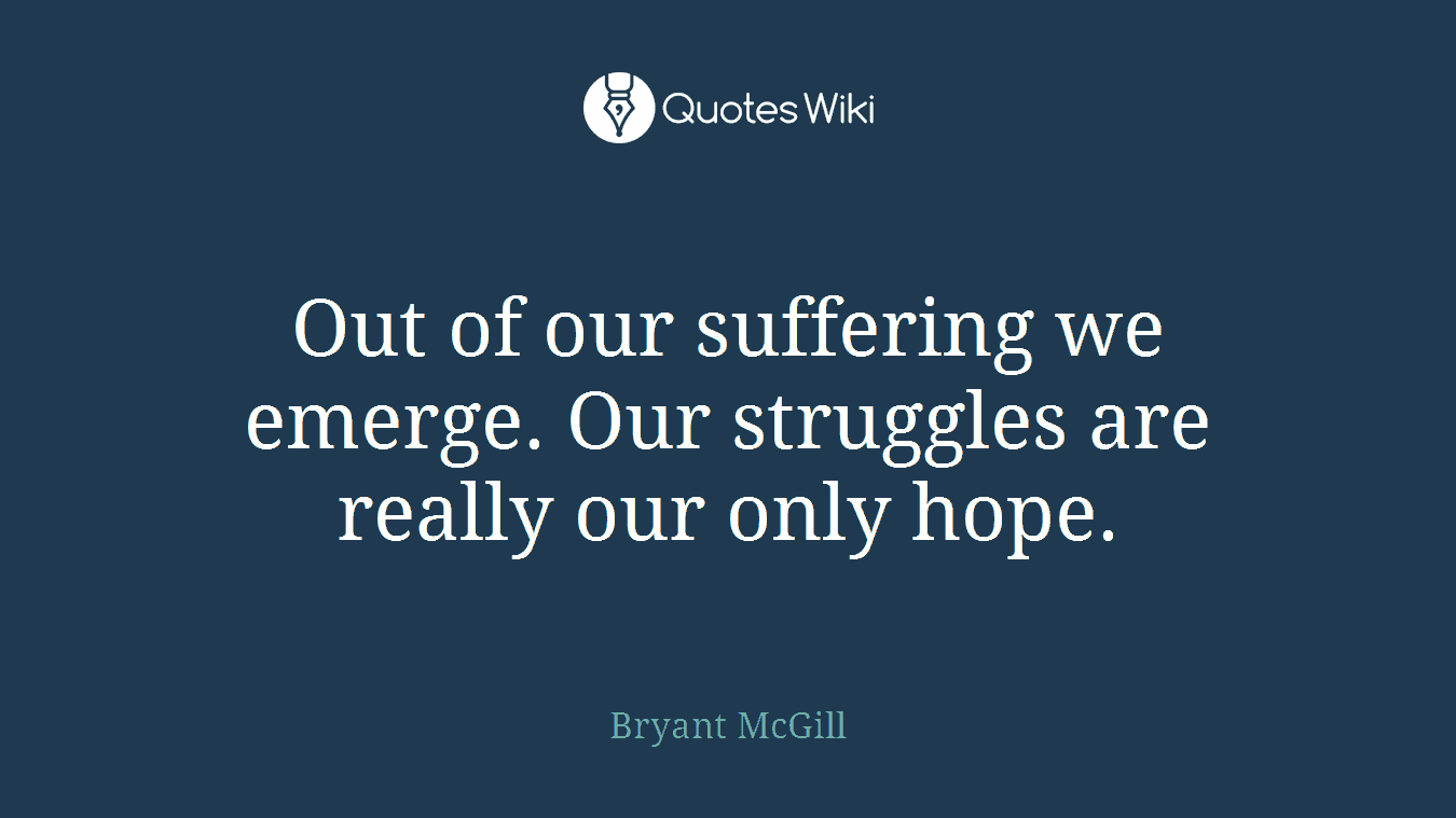 Out of our suffering we emerge. Our struggles are really our only hope.