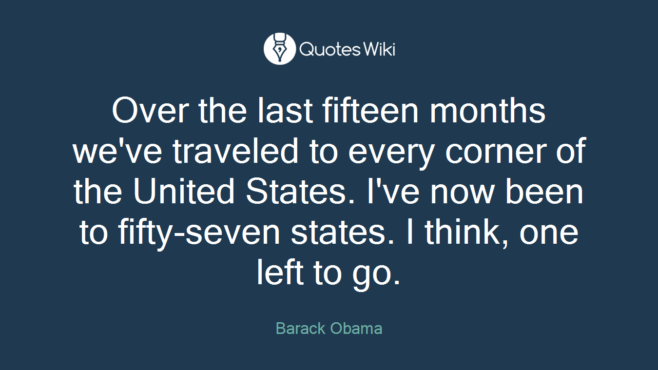Over the last fifteen months we've traveled to every corner of the United States. I've now been to fifty-seven states. I think, one left to go.
