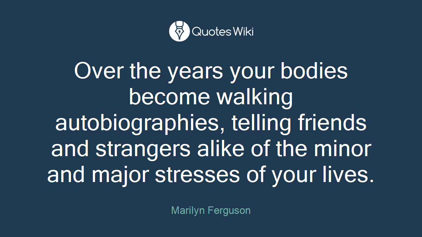 Over the years your bodies become walking autobiographies, telling friends and strangers alike of the minor and major stresses of your lives.