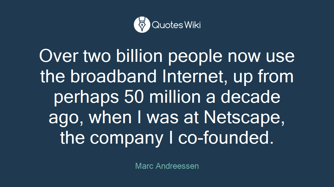 Over two billion people now use the broadband Internet, up from perhaps 50 million a decade ago, when I was at Netscape, the company I co-founded.