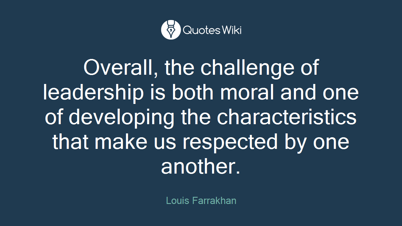 Overall, the challenge of leadership is both moral and one of developing the characteristics that make us respected by one another.