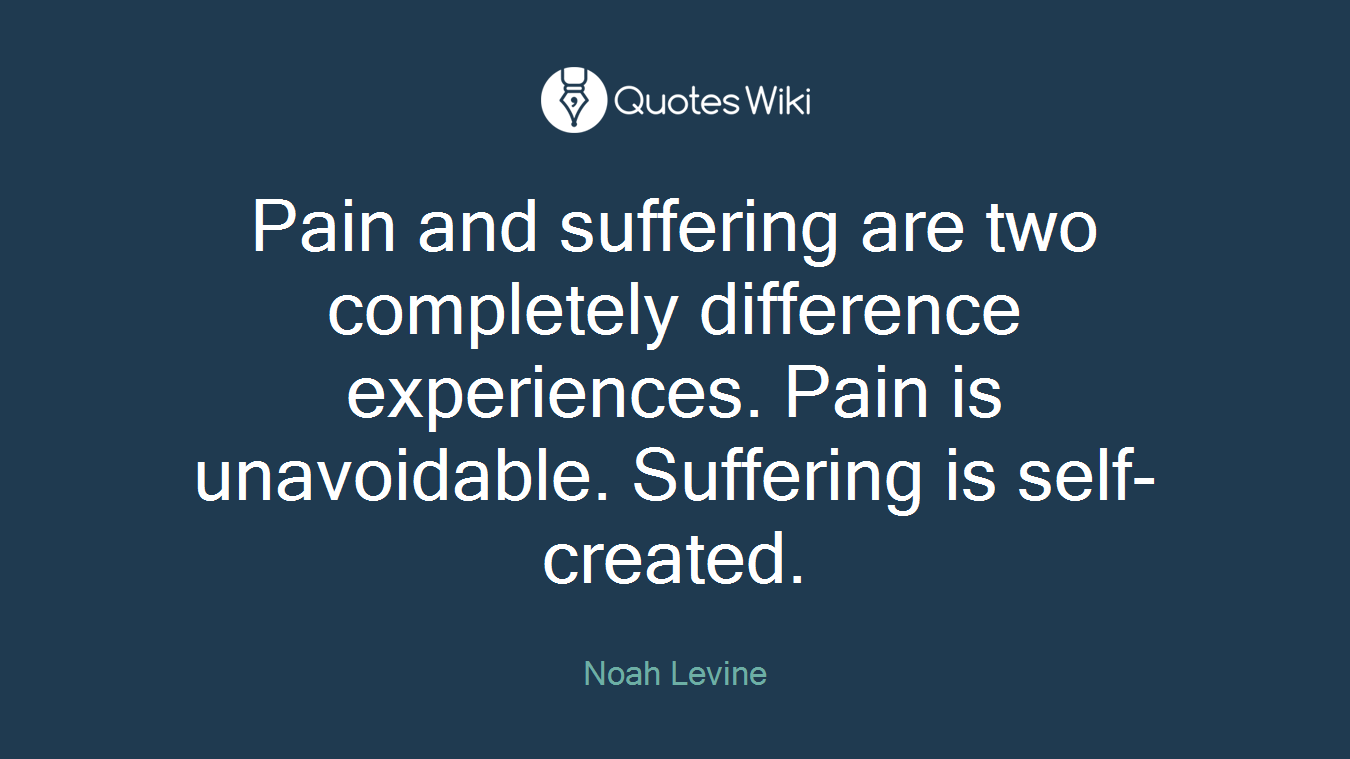 Pain and suffering are two completely difference experiences. Pain is unavoidable. Suffering is self-created.