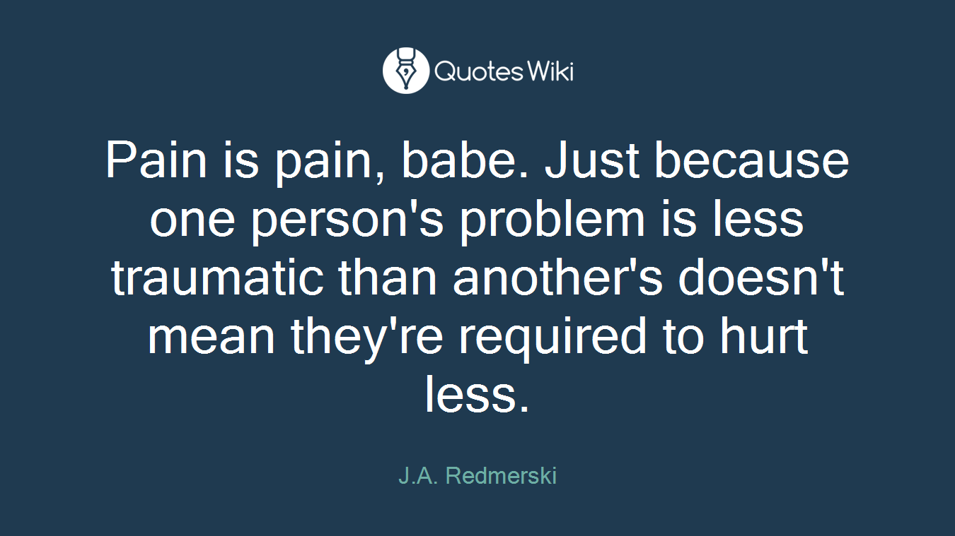 Pain is pain, babe. Just because one person's problem is less traumatic than another's doesn't mean they're required to hurt less.