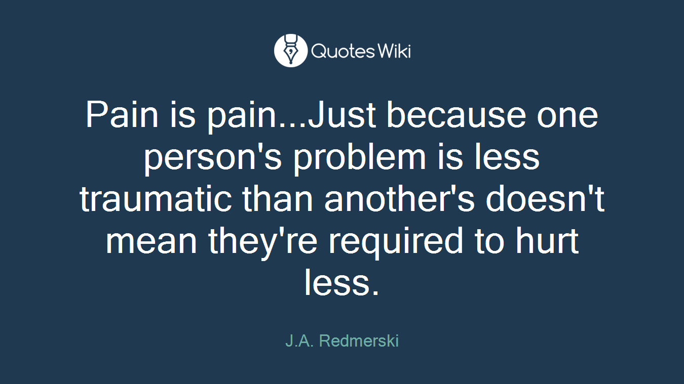 Pain is pain...Just because one person's problem is less traumatic than another's doesn't mean they're required to hurt less.