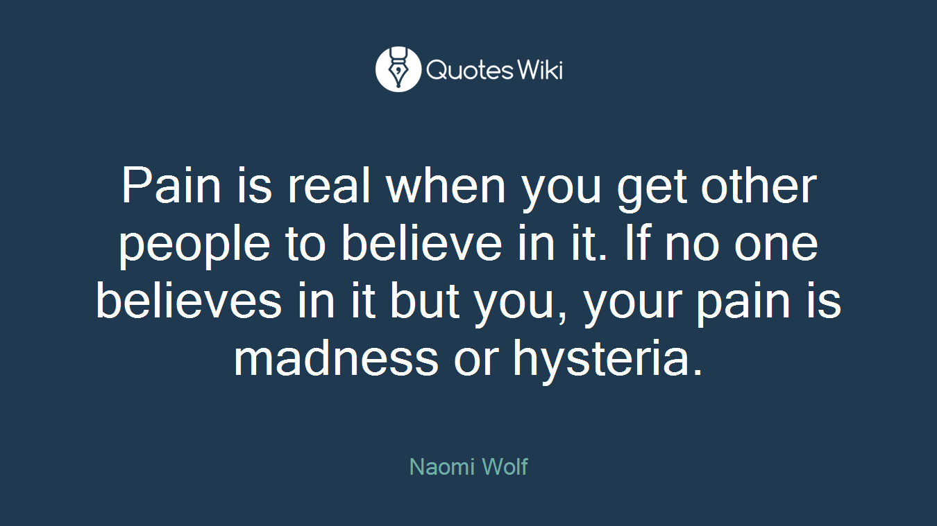 Pain is real when you get other people to believe in it. If no one believes in it but you, your pain is madness or hysteria.
