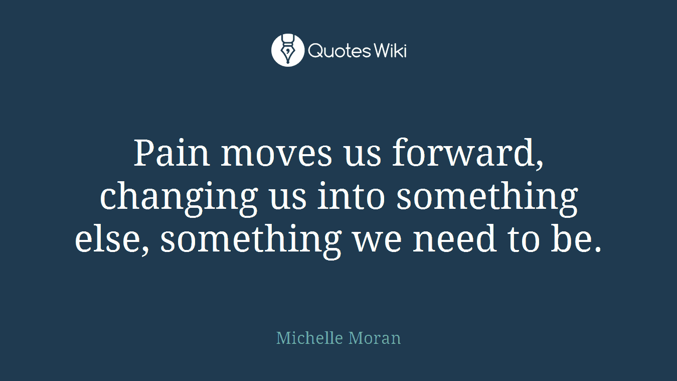 Pain moves us forward, changing us into something else, something we need to be.