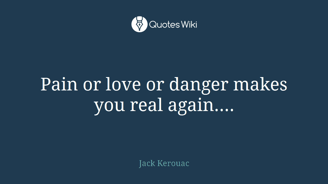 Pain or love or danger makes you real again....