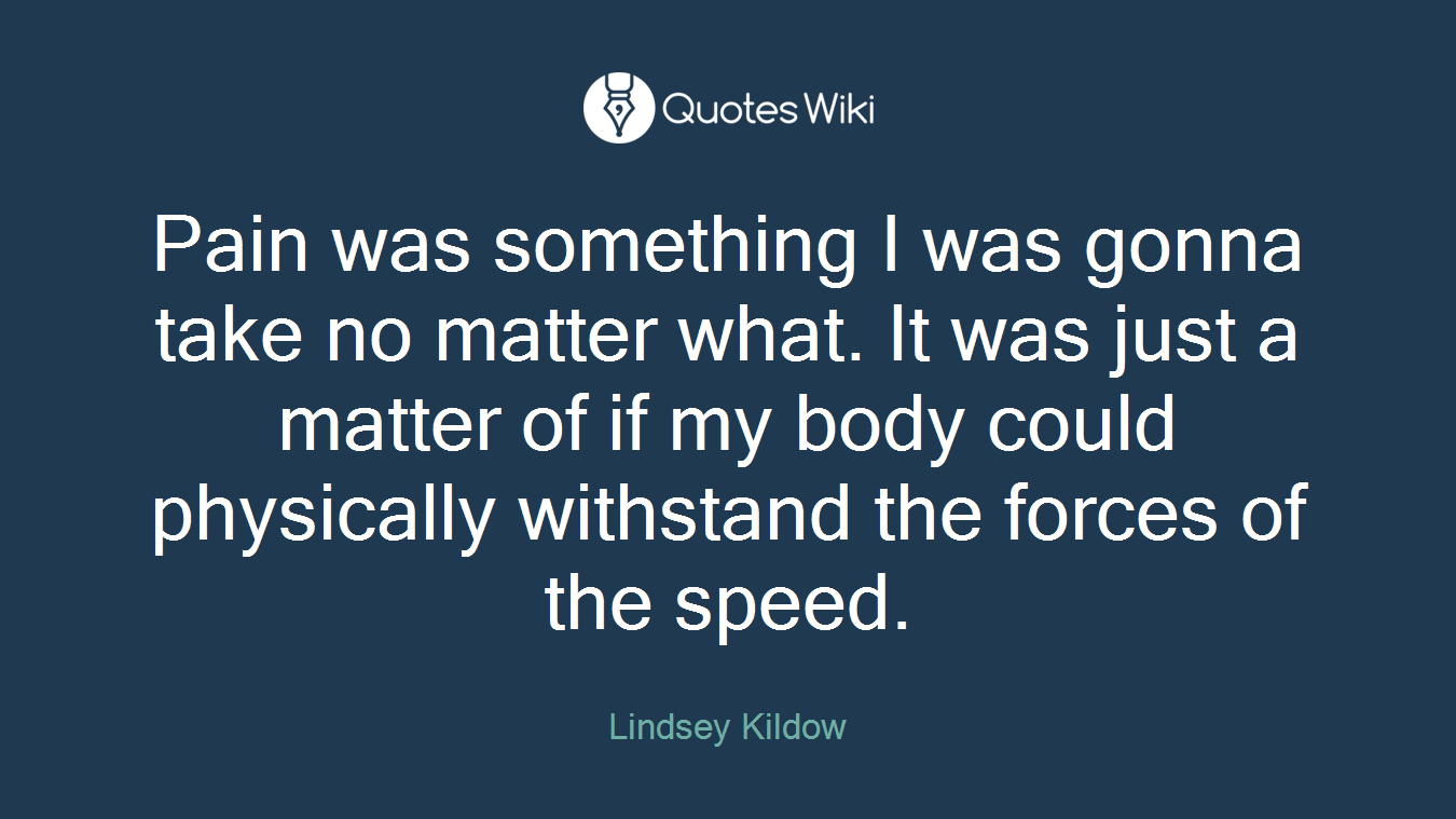 Pain was something I was gonna take no matter what. It was just a matter of if my body could physically withstand the forces of the speed.