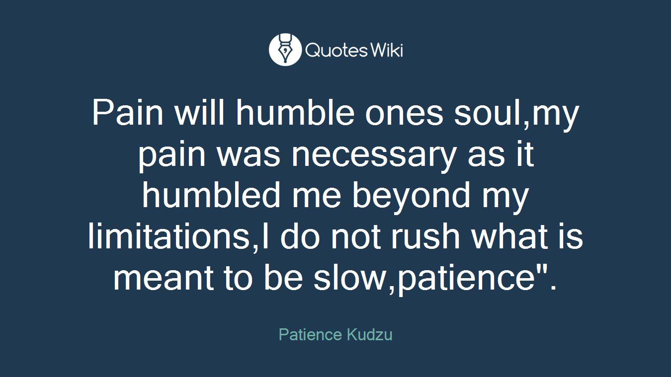 Pain will humble ones soul,my pain was necessary as it humbled me beyond my limitations,I do not rush what is meant to be slow,patience".