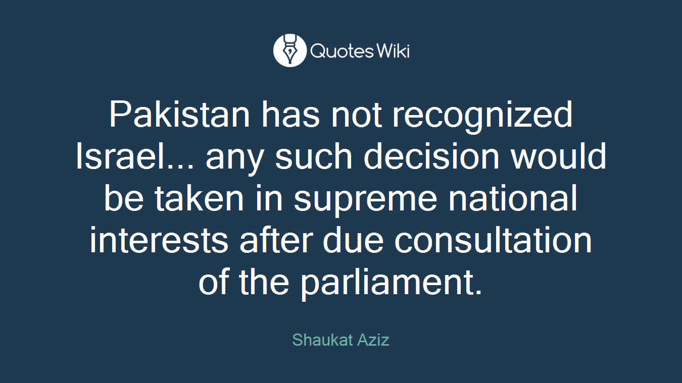 Pakistan has not recognized Israel... any such decision would be taken in supreme national interests after due consultation of the parliament.