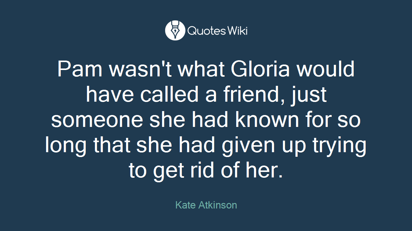 Pam wasn't what Gloria would have called a friend, just someone she had known for so long that she had given up trying to get rid of her.