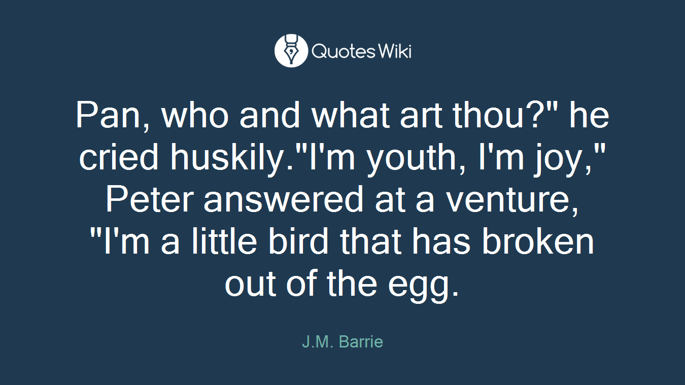Pan, who and what art thou?" he cried huskily."I'm youth, I'm joy," Peter answered at a venture, "I'm a little bird that has broken out of the egg.