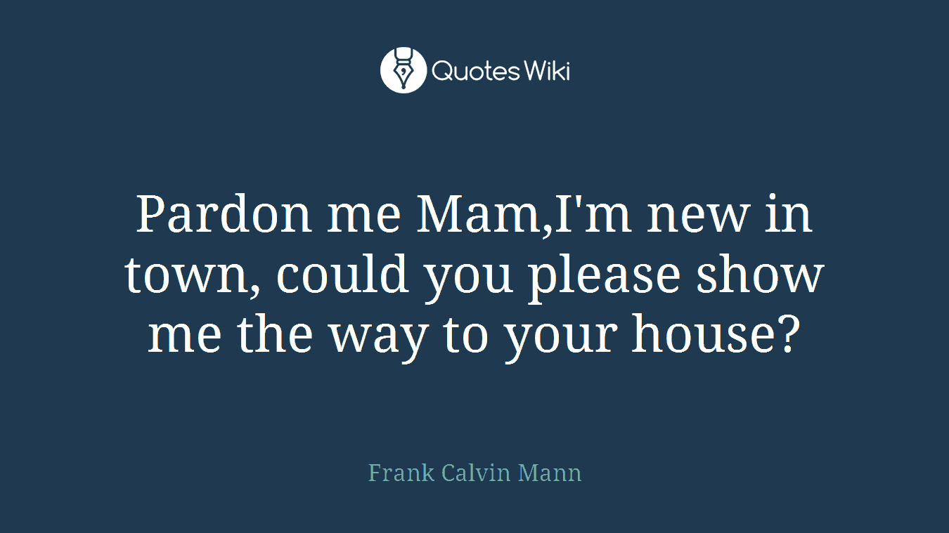 Pardon me Mam,I'm new in town, could you please show me the way to your house?