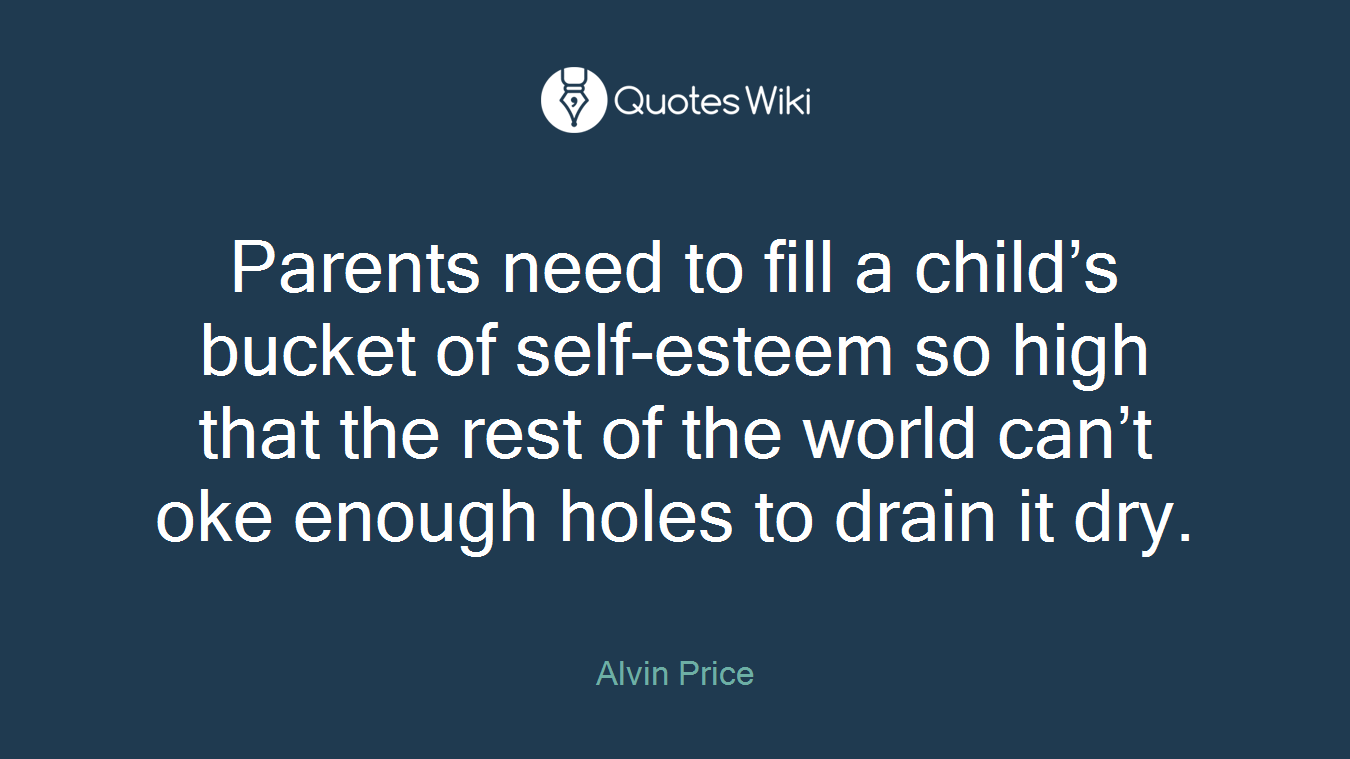 Parents need to fill a child’s bucket of self-esteem so high that the rest of the world can’t oke enough holes to drain it dry.