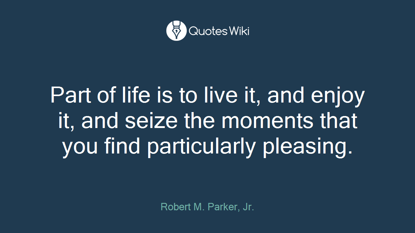 Part of life is to live it, and enjoy it, and seize the moments that you find particularly pleasing.