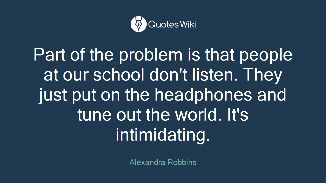 Part of the problem is that people at our school don't listen. They just put on the headphones and tune out the world. It's intimidating.
