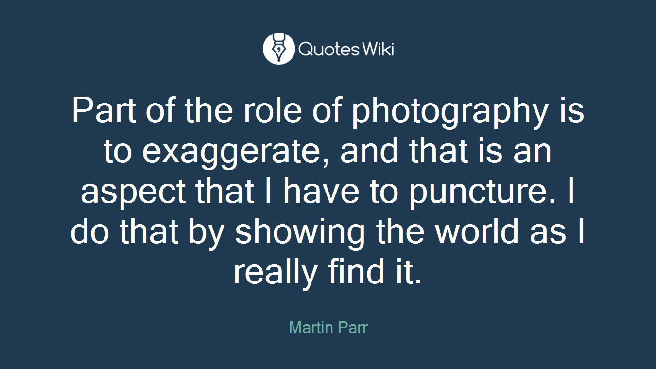 Part of the role of photography is to exaggerate, and that is an aspect that I have to puncture. I do that by showing the world as I really find it.