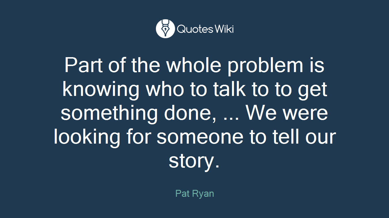 Part of the whole problem is knowing who to talk to to get something done, ... We were looking for someone to tell our story.