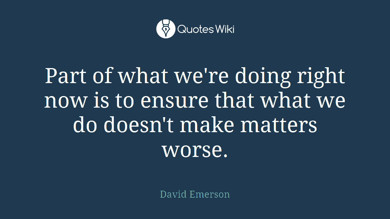 Part of what we're doing right now is to ensure that what we do doesn't make matters worse.