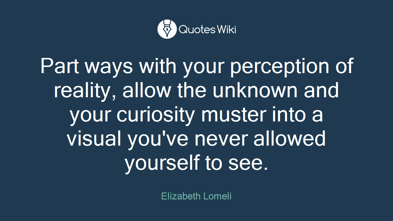 Part ways with your perception of reality, allow the unknown and your curiosity muster into a visual you've never allowed yourself to see.