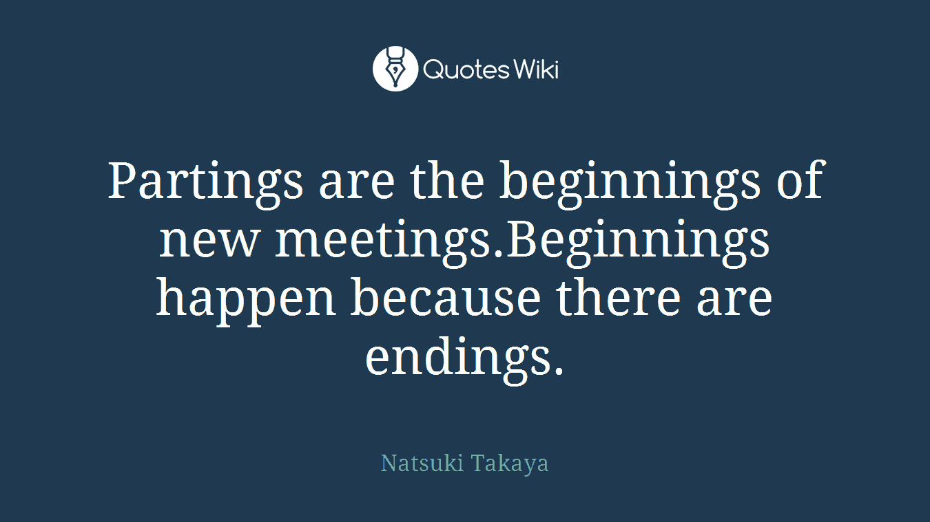 Partings are the beginnings of new meetings.Beginnings happen because there are endings.