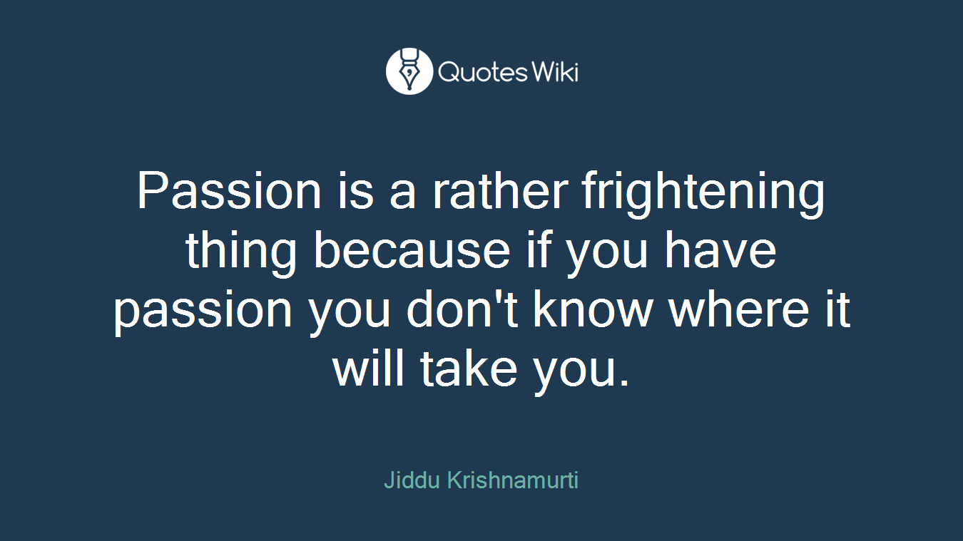 Passion is a rather frightening thing because if you have passion you don't know where it will take you.