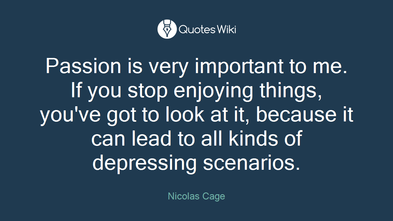 Passion is very important to me. If you stop enjoying things, you've got to look at it, because it can lead to all kinds of depressing scenarios.